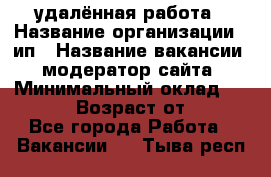 удалённая работа › Название организации ­ ип › Название вакансии ­ модератор сайта › Минимальный оклад ­ 39 500 › Возраст от ­ 18 - Все города Работа » Вакансии   . Тыва респ.